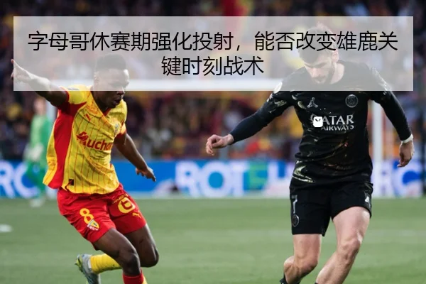 字母哥休赛期强化投射，能否改变雄鹿关键时刻战术